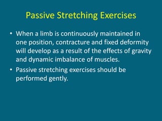 Passive Stretching Exercises
• When a limb is continuously maintained in
one position, contracture and fixed deformity
will develop as a result of the effects of gravity
and dynamic imbalance of muscles.
• Passive stretching exercises should be
performed gently.
 