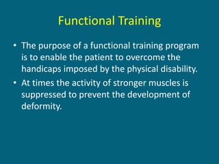 Functional Training
• The purpose of a functional training program
is to enable the patient to overcome the
handicaps imposed by the physical disability.
• At times the activity of stronger muscles is
suppressed to prevent the development of
deformity.
 