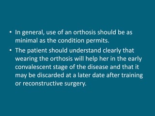 • In general, use of an orthosis should be as
minimal as the condition permits.
• The patient should understand clearly that
wearing the orthosis will help her in the early
convalescent stage of the disease and that it
may be discarded at a later date after training
or reconstructive surgery.
 