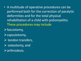 • A multitude of operative procedures can be
performed both for the correction of paralytic
deformities and for the total physical
rehabilitation of a child with poliomyelitis.
These procedures may include
fasciotomy,
capsulotomy,
 tendon transfers,
 osteotomy, and
arthrodesis.
 