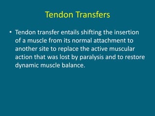 Tendon Transfers
• Tendon transfer entails shifting the insertion
of a muscle from its normal attachment to
another site to replace the active muscular
action that was lost by paralysis and to restore
dynamic muscle balance.
 