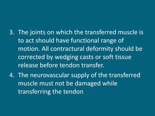 3. The joints on which the transferred muscle is
to act should have functional range of
motion. All contractural deformity should be
corrected by wedging casts or soft tissue
release before tendon transfer.
4. The neurovascular supply of the transferred
muscle must not be damaged while
transferring the tendon
 