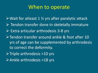 When to operate
Wait for atleast 1 ½ yrs after paralytic attack
 Tendon transfer done in skeletally immature
 Extra articular arthrodesis 3-8 yrs
Tendon transfer around ankle & foot after 10
yrs of age can be supplemented by arthrodesis
to correct the deformity.
Triple arthrodesis >10 yrs
Ankle arthrodesis >18 yrs
 