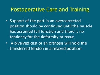 Postoperative Care and Training
• Support of the part in an overcorrected
position should be continued until the muscle
has assumed full function and there is no
tendency for the deformity to recur.
• A bivalved cast or an orthosis will hold the
transferred tendon in a relaxed position.
 