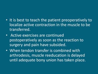 • It is best to teach the patient preoperatively to
localize active contraction in the muscle to be
transferred.
• Active exercises are continued
postoperatively as soon as the reaction to
surgery and pain have subsided.
• When tendon transfer is combined with
arthrodesis, muscle reeducation is delayed
until adequate bony union has taken place.
 