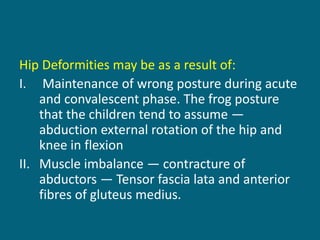 Hip Deformities may be as a result of:
I. Maintenance of wrong posture during acute
and convalescent phase. The frog posture
that the children tend to assume —
abduction external rotation of the hip and
knee in flexion
II. Muscle imbalance — contracture of
abductors — Tensor fascia lata and anterior
fibres of gluteus medius.
 