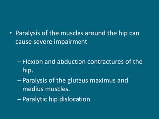 • Paralysis of the muscles around the hip can
cause severe impairment
–Flexion and abduction contractures of the
hip.
–Paralysis of the gluteus maximus and
medius muscles.
–Paralytic hip dislocation
 