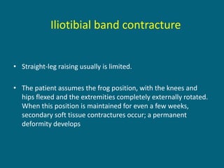 • Straight-leg raising usually is limited.
• The patient assumes the frog position, with the knees and
hips flexed and the extremities completely externally rotated.
When this position is maintained for even a few weeks,
secondary soft tissue contractures occur; a permanent
deformity develops
Iliotibial band contracture
 