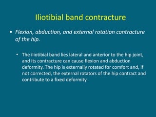 • Flexion, abduction, and external rotation contracture
of the hip.
• The iliotibial band lies lateral and anterior to the hip joint,
and its contracture can cause flexion and abduction
deformity. The hip is externally rotated for comfort and, if
not corrected, the external rotators of the hip contract and
contribute to a fixed deformity
Iliotibial band contracture
 