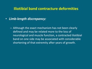 Iliotibial band contracture deformities
• Limb-length discrepancy:
– Although the exact mechanism has not been clearly
defined and may be related more to the loss of
neurological and muscle function, a contracted iliotibial
band on one side may be associated with considerable
shortening of that extremity after years of growth.
 