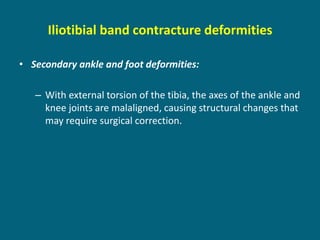 Iliotibial band contracture deformities
• Secondary ankle and foot deformities:
– With external torsion of the tibia, the axes of the ankle and
knee joints are malaligned, causing structural changes that
may require surgical correction.
 