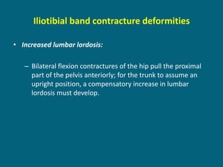 Iliotibial band contracture deformities
• Increased lumbar lordosis:
– Bilateral flexion contractures of the hip pull the proximal
part of the pelvis anteriorly; for the trunk to assume an
upright position, a compensatory increase in lumbar
lordosis must develop.
 