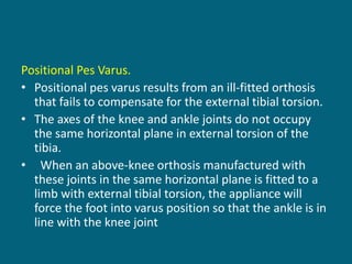 Positional Pes Varus.
• Positional pes varus results from an ill-fitted orthosis
that fails to compensate for the external tibial torsion.
• The axes of the knee and ankle joints do not occupy
the same horizontal plane in external torsion of the
tibia.
• When an above-knee orthosis manufactured with
these joints in the same horizontal plane is fitted to a
limb with external tibial torsion, the appliance will
force the foot into varus position so that the ankle is in
line with the knee joint
 