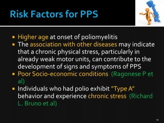 





Higher age at onset of poliomyelitis
The association with other diseases may indicate
that a chronic physical stress, particularly in
already weak motor units, can contribute to the
development of signs and symptoms of PPS
Poor Socio-economic conditions (Ragonese P et
al)
Individuals who had polio exhibit "Type A"
behavior and experience chronic stress (Richard
L. Bruno et al)
11

 