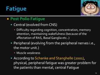 

Post Polio Fatigue
 Central (evolved from CNS)
▪ Difficulty regarding cognition, concentration, memory
attention, maintaining wakefulness (because of the
affectation of RAS, Basal Ganglia etc..)

 Peripheral (evolving from the peripheral nerves i.e.,

the motor unit.)
▪ Muscle weakness

 According to Schanke and Stanghelle (2001),

physical, peripheral fatigue was greater problem for
the patients than mental, central Fatigue
15

 