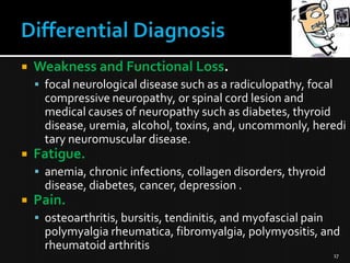 

Weakness and Functional Loss.
 focal neurological disease such as a radiculopathy, focal

compressive neuropathy, or spinal cord lesion and
medical causes of neuropathy such as diabetes, thyroid
disease, uremia, alcohol, toxins, and, uncommonly, heredi
tary neuromuscular disease.


Fatigue.
 anemia, chronic infections, collagen disorders, thyroid

disease, diabetes, cancer, depression .


Pain.
 osteoarthritis, bursitis, tendinitis, and myofascial pain

polymyalgia rheumatica, fibromyalgia, polymyositis, and
rheumatoid arthritis
17

 
