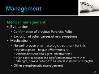 Medical management
 Evaluation
 Confirmation of previous Paralytic Polio
 Exclusion of other causes of new symptoms



Medications
 No well-proven pharmacologic treatment for this
▪ Pyridostigmine – fatigue (effectiveness ?)
▪ Amantadine (Anti viral agent) effectiveness ?
▪ High dose Prednisone (no significant improvement in M
Strength, however a trend to an increse in isometric strength)

 Other symptomatic management
18

 
