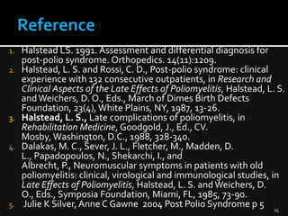 1.
2.

3.

4.

5.

Halstead LS. 1991. Assessment and differential diagnosis for
post-polio syndrome. Orthopedics. 14(11):1209.
Halstead, L. S. and Rossi, C. D., Post-polio syndrome: clinical
experience with 132 consecutive outpatients, in Research and
Clinical Aspects of the Late Effects of Poliomyelitis, Halstead, L. S.
and Weichers, D. O., Eds., March of Dimes Birth Defects
Foundation, 23(4), White Plains, NY, 1987, 13-26.
Halstead, L. S., Late complications of poliomyelitis, in
Rehabilitation Medicine, Goodgold, J., Ed., CV.
Mosby, Washington, D.C., 1988, 328-340.
Dalakas, M. C., Sever, J. L., Fletcher, M., Madden, D.
L., Papadopoulos, N., Shekarchi, I., and
Albrecht, P., Neuromuscular symptoms in patients with old
poliomyelitis: clinical, virological and immunological studies, in
Late Effects of Poliomyelitis, Halstead, L. S. and Weichers, D.
O., Eds., Symposia Foundation, Miami, FL, 1985, 73-90.
Julie K Silver, Anne C Gawne 2004 Post Polio Syndrome p 5 25

 