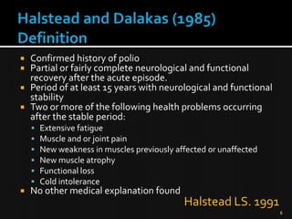 Confirmed history of polio
Partial or fairly complete neurological and functional
recovery after the acute episode.
 Period of at least 15 years with neurological and functional
stability
 Two or more of the following health problems occurring
after the stable period:












Extensive fatigue
Muscle and or joint pain
New weakness in muscles previously affected or unaffected
New muscle atrophy
Functional loss
Cold intolerance

No other medical explanation found

Halstead LS. 1991
6

 