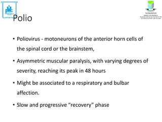 Polio
• Poliovirus - motoneurons of the anterior horn cells of
the spinal cord or the brainstem,
• Asymmetric muscular paralysis, with varying degrees of
severity, reaching its peak in 48 hours
• Might be associated to a respiratory and bulbar
affection.
• Slow and progressive “recovery” phase
 