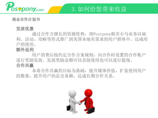 3.如何给您带来收益
商业合作计划书
发放优惠
通过合作方擅长的资源优势，将Postpony邮差小马业务以福
利、活动、攻略等形式推广到美国本地有需求的用户群体中。达成用
户的使用。
额外返利
用户消费后按约定合作方案规则，向合作时设置的合作账户
进行奖励发放。发放奖励金额可以直接使用也可以进行提现。
合作共赢
本着合作共赢的目标为基础，提升媒体价值，扩张使用用户
的数量，提升用户的总交易额。达成长期合作关系。
 