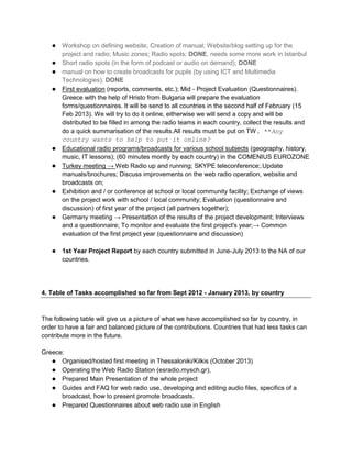 ● Workshop on defining website; Creation of manual; Website/blog setting up for the
       project and radio; Music zones; Radio spots; DONE, needs some more work in Istanbul
   ●   Short radio spots (in the form of podcast or audio on demand); DONE
   ●   manual on how to create broadcasts for pupils (by using ICT and Multimedia
       Technologies); DONE
   ●   First evaluation (reports, comments, etc.); Mid - Project Evaluation (Questionnaires).
       Greece with the help of Hristo from Bulgaria will prepare the evaluation
       forms/questionnaires. It will be send to all countries in the second half of February (15
       Feb 2013). We will try to do it online, eitherwise we will send a copy and will be
       distributed to be filled in among the radio teams in each country, collect the results and
       do a quick summarisation of the results.All results must be put on TW. **Any
       country wants to help to put it online?
   ●   Educational radio programs/broadcasts for various school subjects (geography, history,
       music, IT lessons); (60 minutes montly by each country) in the COMENIUS EUROZONE
   ●   Turkey meeting → Web Radio up and running; SKYPE teleconference;.Update
       manuals/brochures; Discuss improvements on the web radio operation, website and
       broadcasts on;
   ●   Exhibition and / or conference at school or local community facility; Exchange of views
       on the project work with school / local community; Evaluation (questionnaire and
       discussion) of first year of the project (all partners together);
   ●   Germany meeting → Presentation of the results of the project development; Interviews
       and a questionnaire; To monitor and evaluate the first project's year;→ Common
       evaluation of the first project year (questionnaire and discussion)

   ● 1st Year Project Report by each country submitted in June-July 2013 to the NA of our
       countries.




4. Table of Tasks accomplished so far from Sept 2012 - January 2013, by country



The following table will give us a picture of what we have accomplished so far by country, in
order to have a fair and balanced picture of the contributions. Countries that had less tasks can
contribute more in the future.

Greece:
   ● Organised/hosted first meeting in Thessaloniki/Kilkis (October 2013)
   ● Operating the Web Radio Station (esradio.mysch.gr),
   ● Prepared Main Presentation of the whole project
   ● Guides and FAQ for web radio use, developing and editing audio files, specifics of a
      broadcast, how to present promote broadcasts.
   ● Prepared Questionnaires about web radio use in English
 