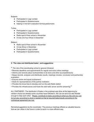 Bulgaria
   ● Participated in Logo contest
   ● Participated in Questionnaires
   ● helping in mid term evaluation forms/questionnaire.

Turkey
   ●     Participated in Logo contest
   ●     Participated in Questionnaires
   ●     Radio spot of their school in November
   ●     X-mas one hour Show in December

Belgium
   ● Radio spot of their school in November
   ● X-mas Show in December
   ● Participated in Logo contest
   ● Participated in Questionnaires




5. „The roles and distributed tasks‟, and suggestions

“ The role of the coordinating school in general (Greece):
• Reminds deadlines and appointments for regular and extra online meetings.
• Informs and reminds about work/activities to be done and other accomplishments;
• Keeps records, analyzes and distributes results, meetings minutes, conclusion and partnership
evaluation;
• Ensures active and equal involvement;
• Hosts for representatives of the partner institution;
• Provides the know-how to develop and run the web Radio station
• Provides the infrastructures and hosts the web radio server and the streaming.”

ALL PARTNERS:- The distribution of tasks in the proposal was done at the beginning by
random choice but already some countries have followed it. We can be strict but also flexible
enough to help each other. Please, contribute to tasks according to what you like and you can
do but also according to what is needed so that al required tasks/results according to the
contractual agreement are met.


Remarks/suggestions by the coordinator: The previous meetings offered us valuable lessons
that we can utilize in the future in order to work in a more efficient way.
 