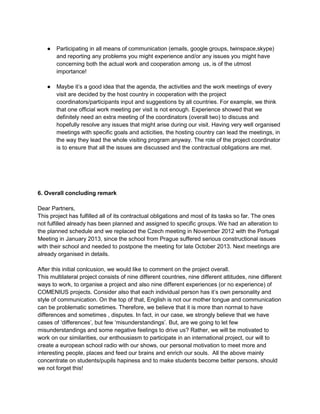 ●   Participating in all means of communication (emails, google groups, twinspace,skype)
        and reporting any problems you might experience and/or any issues you might have
        concerning both the actual work and cooperation among us, is of the utmost
        importance!

    ●   Maybe it‟s a good idea that the agenda, the activities and the work meetings of every
        visit are decided by the host country in cooperation with the project
        coordinators/participants input and suggestions by all countries. For example, we think
        that one official work meeting per visit is not enough. Experience showed that we
        definitely need an extra meeting of the coordinators (overall two) to discuss and
        hopefully resolve any issues that might arise during our visit. Having very well organised
        meetings with specific goals and acticities, the hosting country can lead the meetings, in
        the way they lead the whole visiting program anyway. The role of the project coordinator
        is to ensure that all the issues are discussed and the contractual obligations are met.




6. Overall concluding remark

Dear Partners,
This project has fulfilled all of its contractual obligations and most of its tasks so far. The ones
not fulfilled already has been planned and assigned to specific groups. We had an alteration to
the planned schedule and we replaced the Czech meeting in November 2012 with the Portugal
Meeting in January 2013, since the school from Prague suffered serious constructional issues
with their school and needed to postpone the meeting for late October 2013. Next meetings are
already organised in details.

After this initial conlcusion, we would like to comment on the project overall.
This multilateral project consists of nine different countries, nine different attitudes, nine different
ways to work, to organise a project and also nine different experiences (or no experience) of
COMENIUS projects. Consider also that each individual person has it‟s own personality and
style of communication. On the top of that, English is not our mother tongue and communication
can be problematic sometimes. Therefore, we believe that it is more than normal to have
differences and sometimes , disputes. In fact, in our case, we strongly believe that we have
cases of „differences‟, but few „misunderstandings‟. But, are we going to let few
misunderstandings and some negative feelings to drive us? Rather, we will be motivated to
work on our similarities, our enthousiasm to participate in an international project, our will to
create a european school radio with our shows, our personal motivation to meet more and
interesting people, places and feed our brains and enrich our souls. All the above mainly
concentrate on students/pupils hapiness and to make students become better persons, should
we not forget this!
 