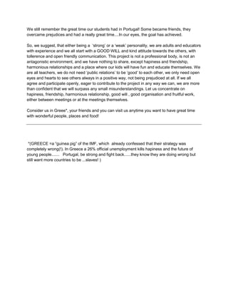 We still remember the great time our students had in Portugal! Some became friends, they
overcame prejudices and had a really great time....In our eyes, the goal has achieved.

So, we suggest, that either being a „strong‟ or a „weak‟ personality, we are adults and educators
with experience and we all start with a GOOD WILL and kind attitude towards the others, with
tollerence and open friendly communication. This project is not a professional body, is not an
antagonistic environment, and we have nothing to share, except hapiness and friendship,
harmonious relationships and a place where our kids will have fun and educate themselves. We
are all teachers, we do not need „public relations‟ to be „good‟ to each other, we only need open
eyes and hearts to see others always in a positive way, not being prejudiced at all. If we all
agree and participate openly, eager to contribute to the project in any way we can, we are more
than confident that we will surpass any small misunderstandings. Let us concentrate on
hapiness, friendship, harmonious relationship, good will , good organisation and fruitful work,
either between meetings or at the meetings themselves.

Consider us in Greee*, your friends and you can visit us anytime you want to have great time
with wonderful people, places and food!




 *(GREECE =a “guinea pig” of the IMF, which already confessed that their strategy was
completely wrong(!). In Greece a 26% official unemployment kills hapiness and the future of
young people....... Portugal, be strong and fight back......they know they are doing wrong but
still want more countries to be ...slaves! )
 