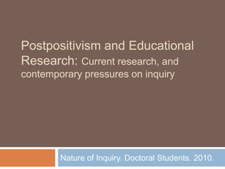 Postpositivism and Educational Research: Current research, and contemporary pressures on inquiry Nature of Inquiry. Doctoral Students. 2010.  