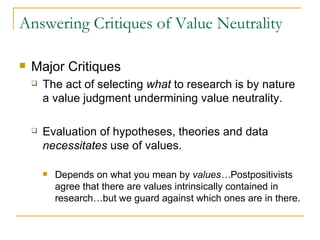 Answering Critiques of Value Neutrality Major Critiques The act of selecting  what  to research is by nature a value judgment undermining value neutrality. Evaluation of hypotheses, theories and data  necessitates  use of values. Depends on what you mean by  values… Postpositivists agree that there are values intrinsically contained in research…but we guard against which ones are in there. 