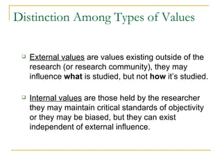 Distinction Among Types of Values External values  are values existing outside of the research (or research community), they may influence  what  is studied, but not  how  it’s studied. Internal values  are those held by the researcher they may maintain critical standards of objectivity or they may be biased, but they can exist independent of external influence. 