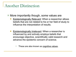 Another Distinction More importantly though, some values are Epistemologically Relevant : When a researcher allows beliefs that are not related to his or her field of study to influence the interpretation of results. Epistemologically Irrelevant : When a researcher is influenced by and actively employs beliefs that encourage objective, scientifically valid research and advance the epistemic concern of science.  These are also known as  cognitive values . 