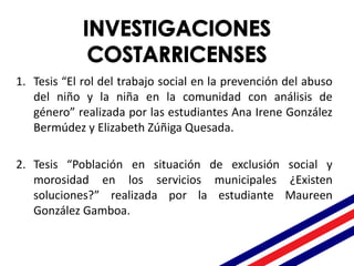 1. Tesis “El rol del trabajo social en la prevención del abuso
del niño y la niña en la comunidad con análisis de
género” realizada por las estudiantes Ana Irene González
Bermúdez y Elizabeth Zúñiga Quesada.
2. Tesis “Población en situación de exclusión social y
morosidad en los servicios municipales ¿Existen
soluciones?” realizada por la estudiante Maureen
González Gamboa.
 