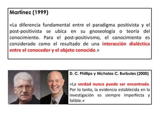 D. C. Phillips y Nicholas C. Burbules (2000)
«La verdad nunca puede ser encontrada.
Por lo tanto, la evidencia establecida en la
investigación es siempre imperfecta y
falible.»
Martínez (1999)
«La diferencia fundamental entre el paradigma positivista y el
post-positivista se ubica en su gnoseología o teoría del
conocimiento. Para el post-positivismo, el conocimiento es
considerado como el resultado de una interacción dialéctica
entre el conocedor y el objeto conocido.»
 