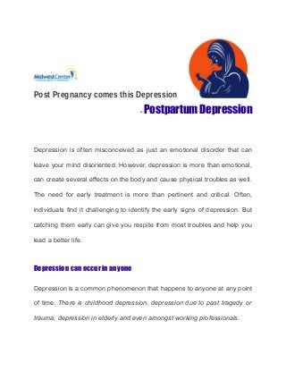 Post Pregnancy comes this Depression
- Postpartum Depression
Depression is often misconceived as just an emotional disorder that can
leave your mind disoriented. However, depression is more than emotional,
can create several effects on the body and cause physical troubles as well.
The need for early treatment is more than pertinent and critical. Often,
individuals find it challenging to identify the early signs of depression. But
catching them early can give you respite from most troubles and help you
lead a better life.
Depression can occur in anyone
Depression is a common phenomenon that happens to anyone at any point
of time. There is childhood depression, depression due to past tragedy or
trauma, depression in elderly and even amongst working professionals.
 