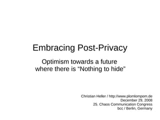 Embracing Post-Privacy
  Optimism towards a future
where there is “Nothing to hide”



                Christian Heller / http://www.plomlompom.de
                                            December 29, 2008
                        25. Chaos Communication Congress
                                          bcc / Berlin, Germany
 
