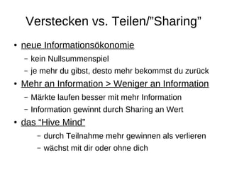 Verstecken vs. Teilen/”Sharing”
●   neue Informationsökonomie
    –   kein Nullsummenspiel
    –   je mehr du gibst, desto mehr bekommst du zurück
●   Mehr an Information > Weniger an Information
    –   Märkte laufen besser mit mehr Information
    –   Information gewinnt durch Sharing an Wert
●   das “Hive Mind”
         –   durch Teilnahme mehr gewinnen als verlieren
         –   wächst mit dir oder ohne dich
 