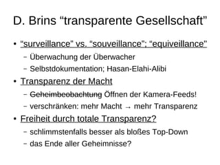 D. Brins “transparente Gesellschaft”
●   “surveillance” vs. “souveillance”; “equiveillance"
    –   Überwachung der Überwacher
    –   Selbstdokumentation; Hasan-Elahi-Alibi
●   Transparenz der Macht
    –   Geheimbeobachtung Öffnen der Kamera-Feeds!
    –   verschränken: mehr Macht → mehr Transparenz
●   Freiheit durch totale Transparenz?
    –   schlimmstenfalls besser als bloßes Top-Down
    –   das Ende aller Geheimnisse?
 