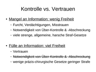 Kontrolle vs. Vertrauen
●   Mangel an Information: wenig Freiheit
    –   Furcht, Verdächtigungen, Misstrauen
    –   Notwendigkeit von Über-Kontrolle & -Abschreckung
    –   viele strenge, allgemeine, harsche Straf-Gesetze
    –

●   Fülle an Information: viel Freiheit
    –   Vertrauen
    –   Notwendigkeit von Über-Kontrolle & -Abschreckung
    –   wenige präzis-chirurgische Gesetze geringer Strafe
 