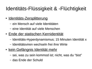 Identitäts-Flüssigkeit & -Flüchtigkeit
●   Identitäts-Zersplitterung
    –   ein Mensch auf viele Identitäten
    –   eine Identität auf viele Menschen
●   Ende der statischen Kernidentität
    –   Identitäts-Hyperdynamismus; 15 Minuten Identität x
    –   Identitätsviren wechseln frei ihre Wirte
●   kein Gefängnis Identität mehr
    –   sei, was zu sein kommod ist; nicht, was du “bist”
    –   das Ende der Schuld
 