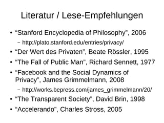 Literatur / Lese-Empfehlungen
●   “Stanford Encyclopedia of Philosophy”, 2006
    –   http://plato.stanford.edu/entries/privacy/
●   “Der Wert des Privaten”, Beate Rössler, 1995
●   “The Fall of Public Man”, Richard Sennett, 1977
●   “Facebook and the Social Dynamics of
    Privacy”, James Grimmelmann, 2008
    –   http://works.bepress.com/james_grimmelmann/20/
●   “The Transparent Society”, David Brin, 1998
●   “Accelerando”, Charles Stross, 2005
 