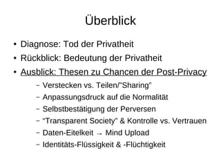 Überblick
●   Diagnose: Tod der Privatheit
●   Rückblick: Bedeutung der Privatheit
●   Ausblick: Thesen zu Chancen der Post-Privacy
       –   Verstecken vs. Teilen/”Sharing”
       –   Anpassungsdruck auf die Normalität
       –   Selbstbestätigung der Perversen
       –   “Transparent Society” & Kontrolle vs. Vertrauen
       –   Daten-Eitelkeit → Mind Upload
       –   Identitäts-Flüssigkeit & -Flüchtigkeit
 