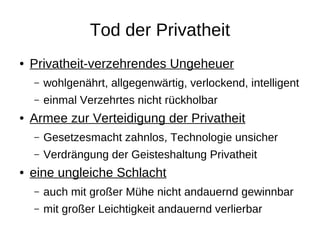 Tod der Privatheit
●   Privatheit-verzehrendes Ungeheuer
    –   wohlgenährt, allgegenwärtig, verlockend, intelligent
    –   einmal Verzehrtes nicht rückholbar
●   Armee zur Verteidigung der Privatheit
    –   Gesetzesmacht zahnlos, Technologie unsicher
    –   Verdrängung der Geisteshaltung Privatheit
●   eine ungleiche Schlacht
    –   auch mit großer Mühe nicht andauernd gewinnbar
    –   mit großer Leichtigkeit andauernd verlierbar
 