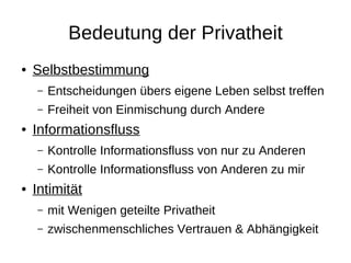 Bedeutung der Privatheit
●   Selbstbestimmung
    –   Entscheidungen übers eigene Leben selbst treffen
    –   Freiheit von Einmischung durch Andere
●   Informationsfluss
    –   Kontrolle Informationsfluss von nur zu Anderen
    –   Kontrolle Informationsfluss von Anderen zu mir
●   Intimität
    –   mit Wenigen geteilte Privatheit
    –   zwischenmenschliches Vertrauen & Abhängigkeit
 