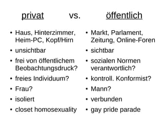 privat             vs.            öffentlich
●   Haus, Hinterzimmer,        ●   Markt, Parlament,
    Heim-PC, Kopf/Hirn             Zeitung, Online-Foren
●   unsichtbar                 ●   sichtbar
●   frei von öffentlichem      ●   sozialen Normen
    Beobachtungsdruck?             verantwortlich?
●   freies Individuum?         ●   kontroll. Konformist?
●   Frau?                      ●   Mann?
●   isoliert                   ●   verbunden
●   closet homosexuality       ●   gay pride parade
 