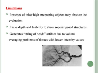 Limitations
 Presence of other high attenuating objects may obscure the
evaluation
 Lacks depth and Inability to show superimposed structures
 Generates “string of beads” artifact due to volume
averaging problems of tissues with lower intensity values
 