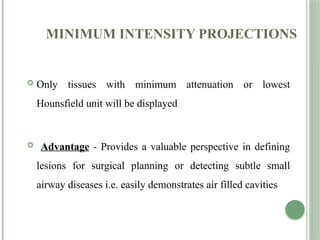 MINIMUM INTENSITY PROJECTIONS
 Only tissues with minimum attenuation or lowest
Hounsfield unit will be displayed
 Advantage - Provides a valuable perspective in defining
lesions for surgical planning or detecting subtle small
airway diseases i.e. easily demonstrates air filled cavities
 