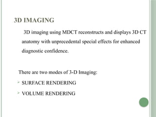 3D IMAGING
3D imaging using MDCT reconstructs and displays 3D CT
anatomy with unprecedental special effects for enhanced
diagnostic confidence.
There are two modes of 3-D Imaging:
 SURFACE RENDERING
 VOLUME RENDERING
 
