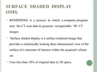 SURFACE SHADED DISPLAY
(SSD)
 RENDERING is a process in which a computer program
uses the CT scan data to generate recognizable 3D CT
images
 Surface shaded display is a surface rendered image that
provides a realistically looking three dimensional view of the
surface of a structure of interest within the acquired volume
set.
 Uses less than 10% of original data in 3D space.
 